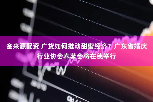 金来源配资 广货如何推动甜蜜经济？广东省婚庆行业协会春茗会将在穗举行