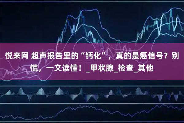 悦来网 超声报告里的“钙化”,真的是癌信号?别慌,一文读懂!_甲状腺_检查_其他