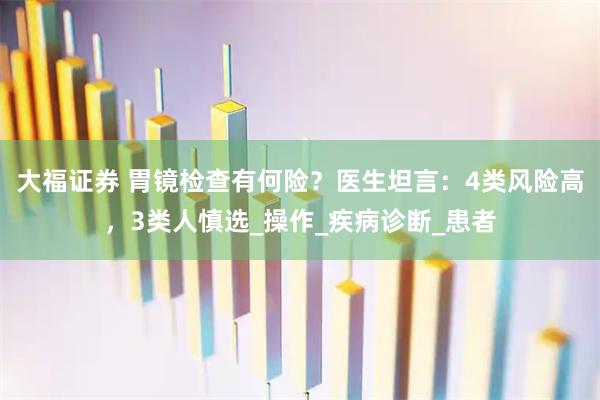 大福证券 胃镜检查有何险?医生坦言:4类风险高,3类人慎选_操作_疾病诊断_患者