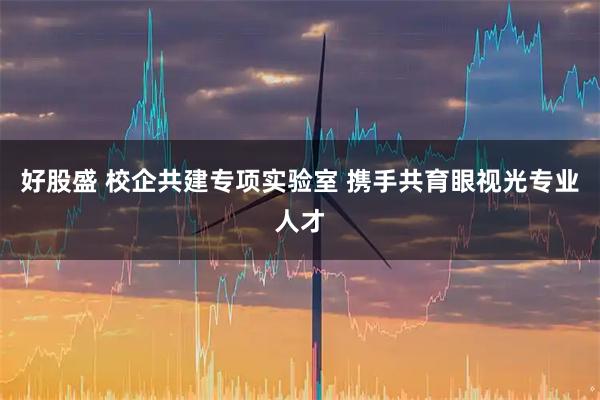 好股盛 校企共建专项实验室 携手共育眼视光专业人才