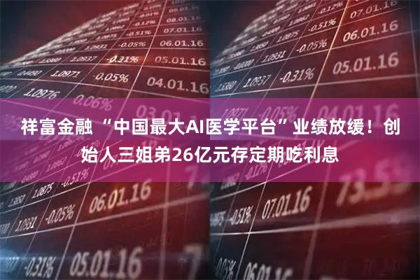祥富金融 “中国最大AI医学平台”业绩放缓!创始人三姐弟26亿元存定期吃利息