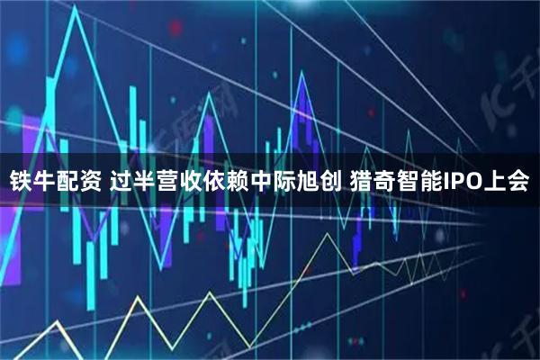 铁牛配资 过半营收依赖中际旭创 猎奇智能IPO上会
