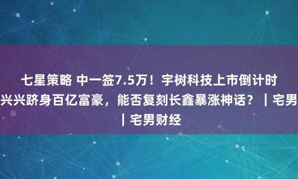 七星策略 中一签7.5万！宇树科技上市倒计时，王兴兴跻身百亿富豪，能否复刻长鑫暴涨神话？｜宅男财经