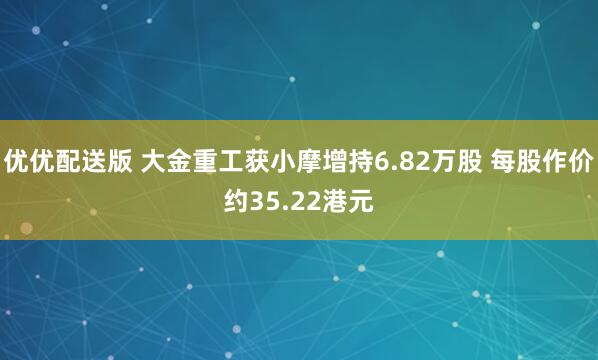 优优配送版 大金重工获小摩增持6.82万股 每股作价约35.22港元
